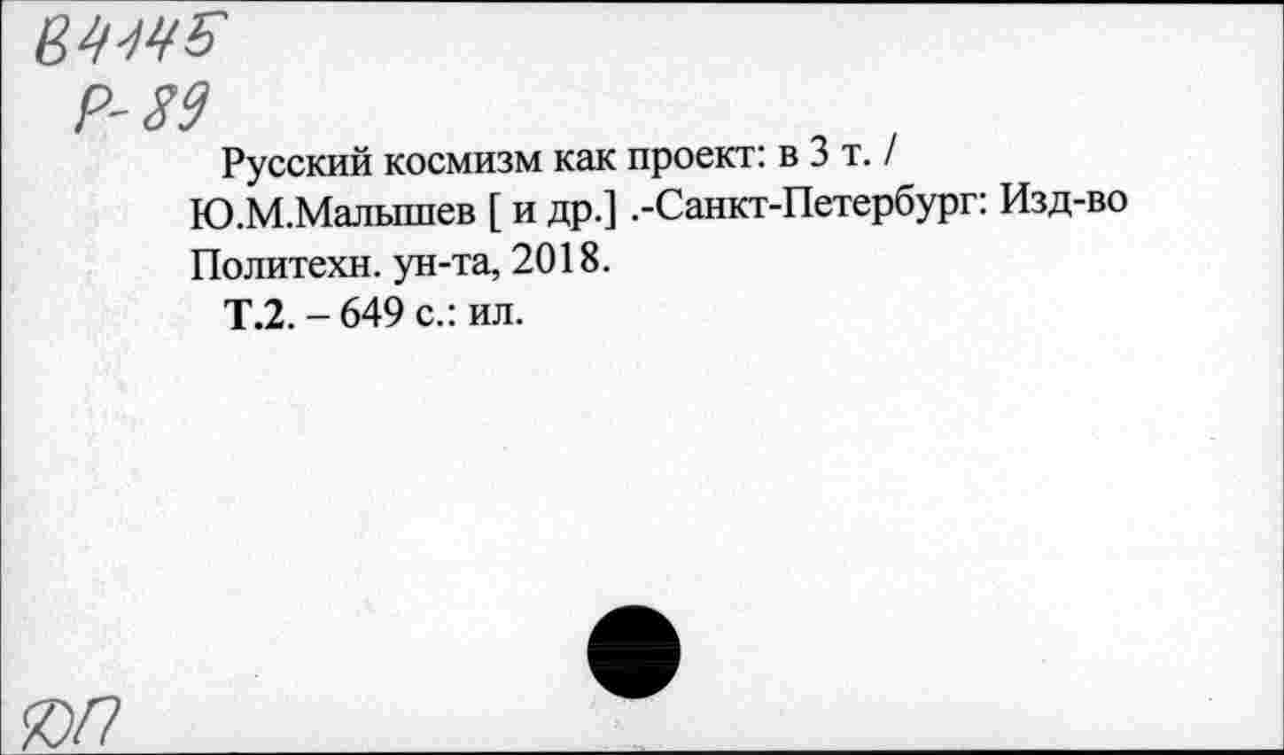 ﻿мм
Р-89
Русский космизм как проект: в 3 т. / Ю.М.Малышев [ и др.] .-Санкт-Петербург: Изд-во Политехи, ун-та, 2018.
Т.2. - 649 с.: ил.